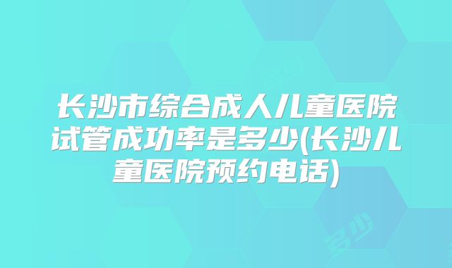 长沙市综合成人儿童医院试管成功率是多少(长沙儿童医院预约电话)