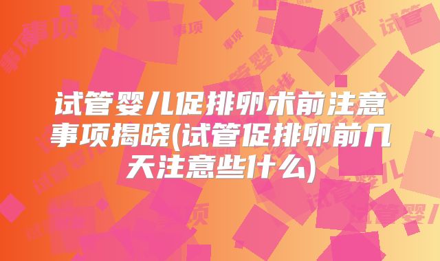 试管婴儿促排卵术前注意事项揭晓(试管促排卵前几天注意些什么)
