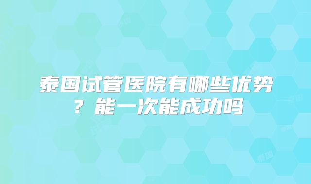 泰国试管医院有哪些优势？能一次能成功吗