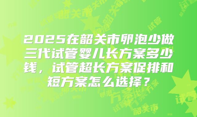 2025在韶关市卵泡少做三代试管婴儿长方案多少钱，试管超长方案促排和短方案怎么选择？