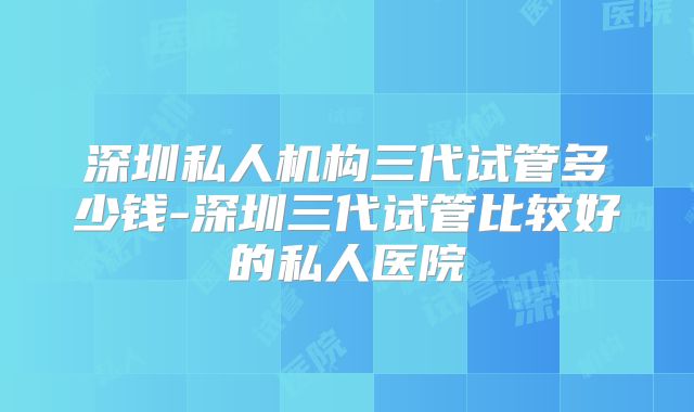 深圳私人机构三代试管多少钱-深圳三代试管比较好的私人医院