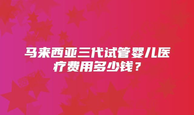马来西亚三代试管婴儿医疗费用多少钱？