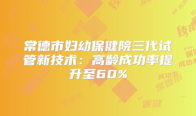 常德市妇幼保健院三代试管新技术:高龄成功率提升至60%