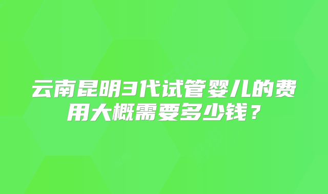 云南昆明3代试管婴儿的费用大概需要多少钱？