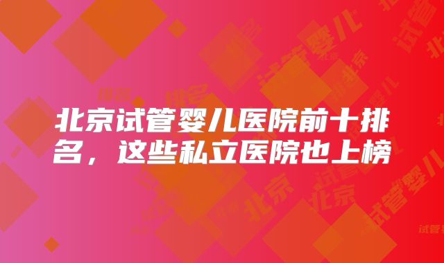 北京试管婴儿医院前十排名，这些私立医院也上榜