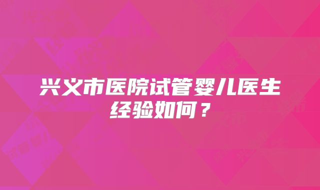 兴义市医院试管婴儿医生经验如何？
