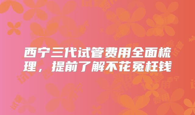 西宁三代试管费用全面梳理，提前了解不花冤枉钱