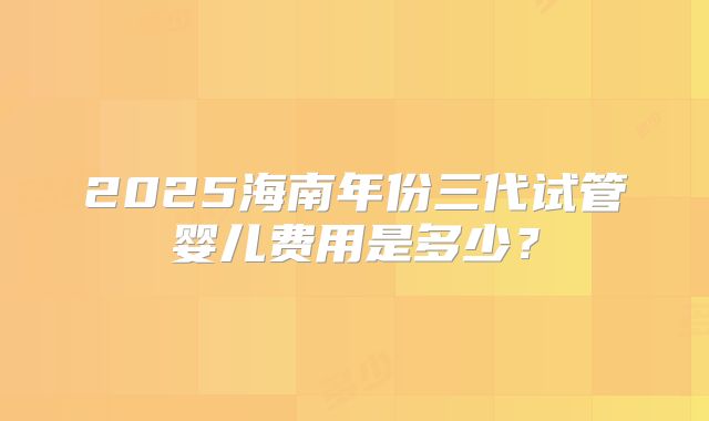 2025海南年份三代试管婴儿费用是多少?