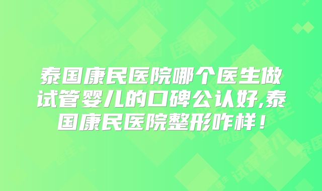 泰国康民医院哪个医生做试管婴儿的口碑公认好,泰国康民医院整形咋样！
