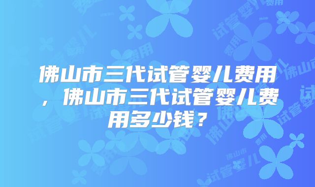 佛山市三代试管婴儿费用，佛山市三代试管婴儿费用多少钱？