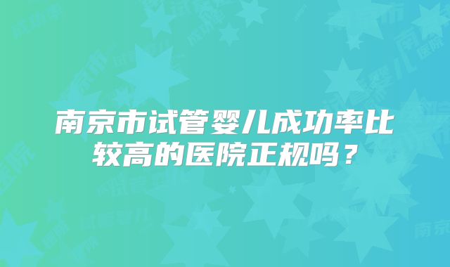 南京市试管婴儿成功率比较高的医院正规吗？