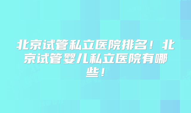 北京试管私立医院排名！北京试管婴儿私立医院有哪些！