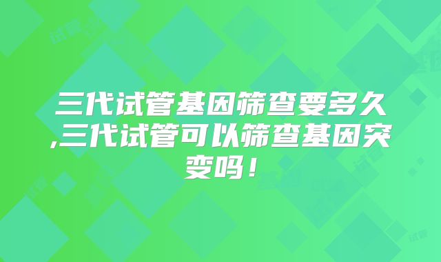 三代试管基因筛查要多久,三代试管可以筛查基因突变吗！
