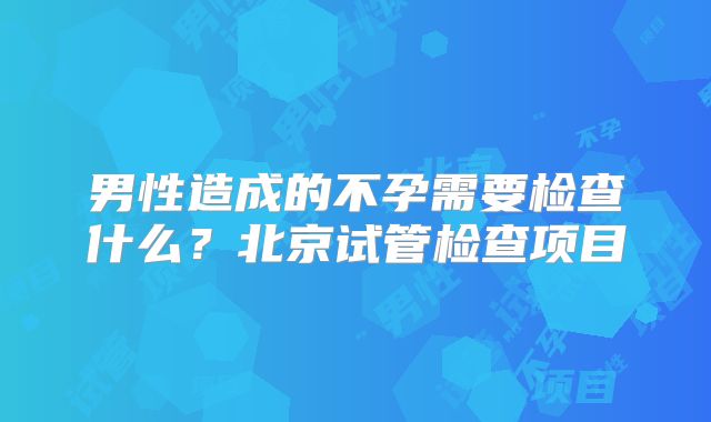 男性造成的不孕需要检查什么？北京试管检查项目