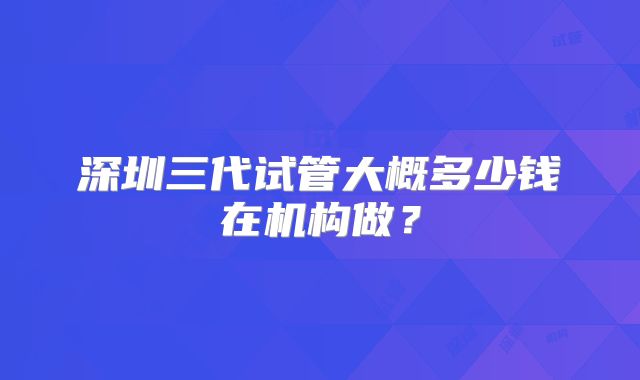 深圳三代试管大概多少钱在机构做？