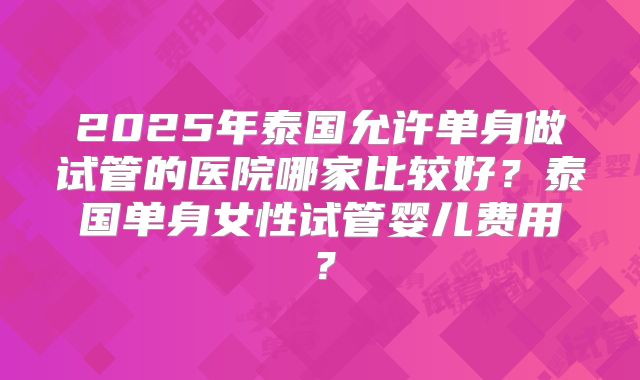2025年泰国允许单身做试管的医院哪家比较好?泰国单身女性试管婴儿费用?