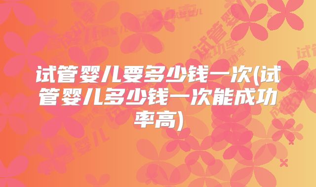 试管婴儿要多少钱一次(试管婴儿多少钱一次能成功率高)