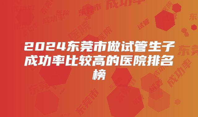 2024东莞市做试管生子成功率比较高的医院排名榜