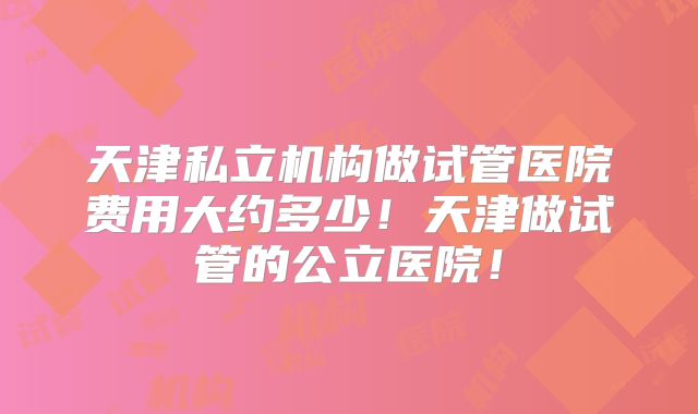 天津私立机构做试管医院费用大约多少!天津做试管的公立医院!
