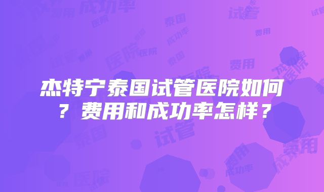 杰特宁泰国试管医院如何？费用和成功率怎样？