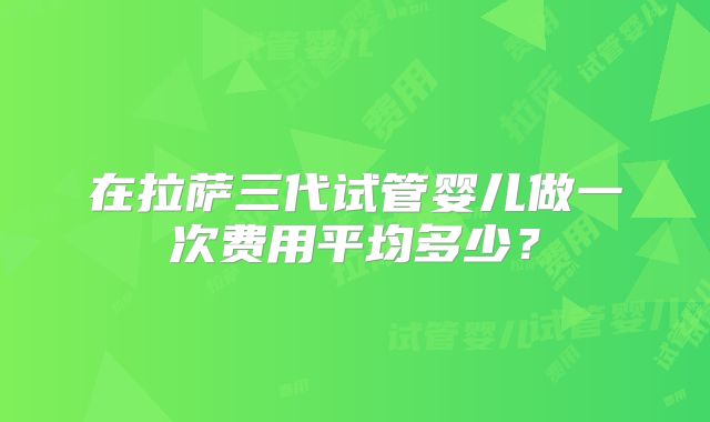 在拉萨三代试管婴儿做一次费用平均多少？