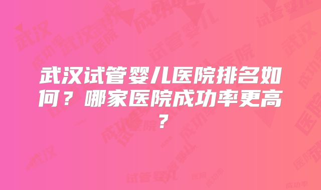 武汉试管婴儿医院排名如何?哪家医院成功率更高?