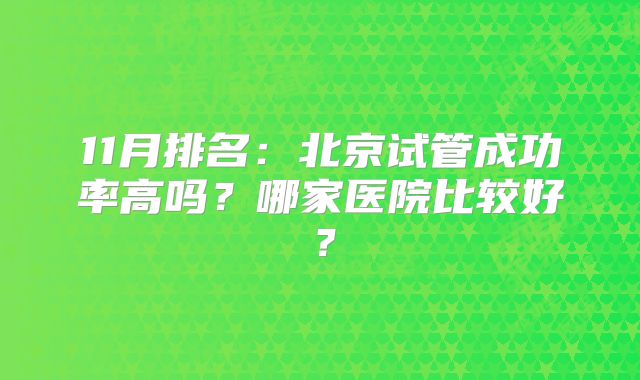 11月排名:北京试管成功率高吗?哪家医院比较好?
