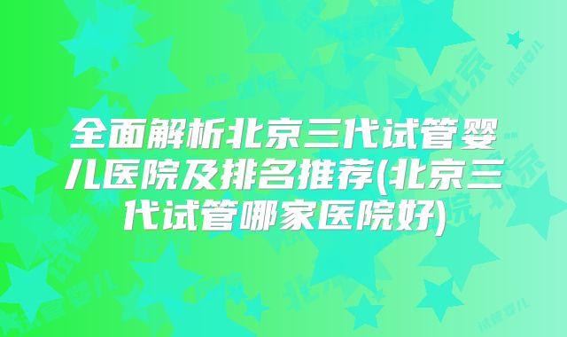 全面解析北京三代试管婴儿医院及排名推荐(北京三代试管哪家医院好)
