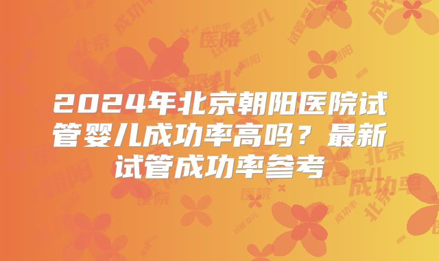 2024年北京朝阳医院试管婴儿成功率高吗?最新试管成功率参考