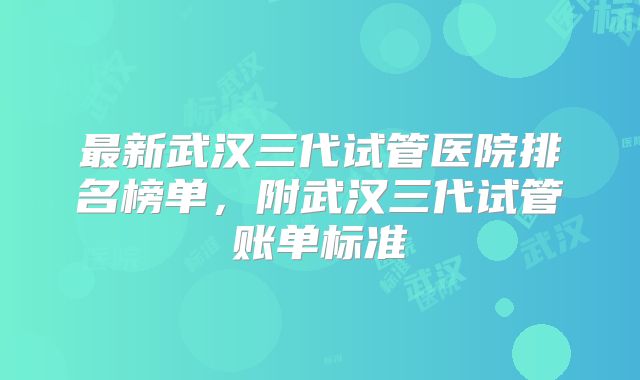 最新武汉三代试管医院排名榜单，附武汉三代试管账单标准
