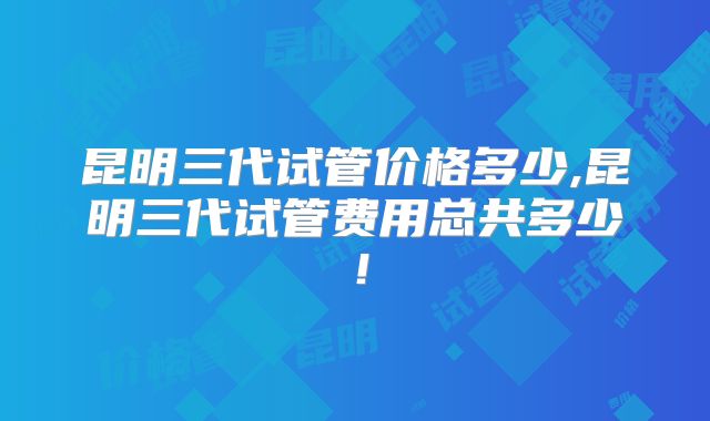 昆明三代试管价格多少,昆明三代试管费用总共多少！