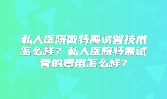 私人医院做特需试管技术怎么样？私人医院特需试管的费用怎么样？