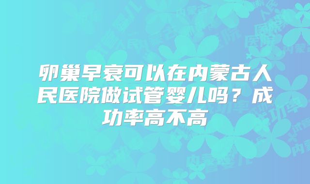 卵巢早衰可以在内蒙古人民医院做试管婴儿吗？成功率高不高