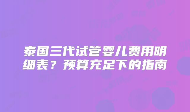 泰国三代试管婴儿费用明细表？预算充足下的指南