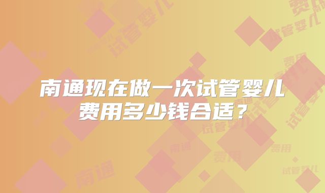南通现在做一次试管婴儿费用多少钱合适？