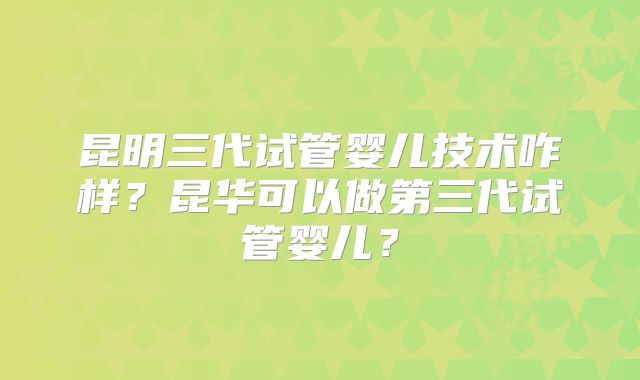 昆明三代试管婴儿技术咋样？昆华可以做第三代试管婴儿？