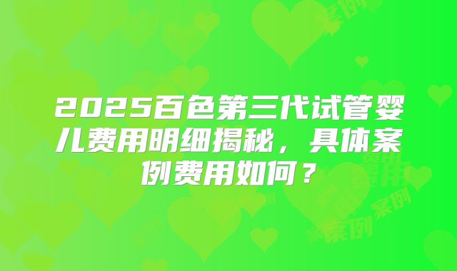 2025百色第三代试管婴儿费用明细揭秘,具体案例费用如何?