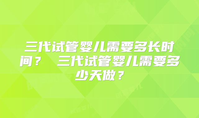 三代试管婴儿需要多长时间? 三代试管婴儿需要多少天做?