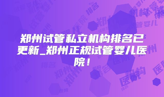 郑州试管私立机构排名已更新_郑州正规试管婴儿医院!