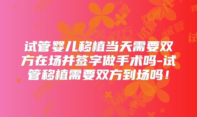 试管婴儿移植当天需要双方在场并签字做手术吗-试管移植需要双方到场吗!