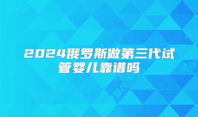 2024俄罗斯做第三代试管婴儿靠谱吗