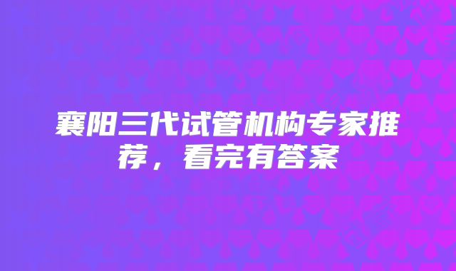 襄阳三代试管机构专家推荐,看完有答案