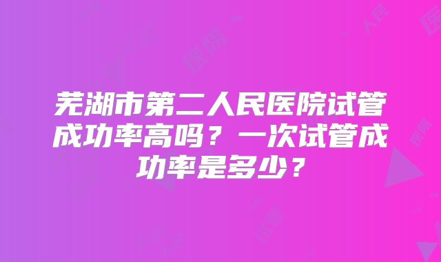 芜湖市第二人民医院试管成功率高吗？一次试管成功率是多少？