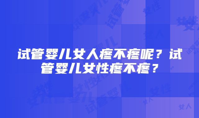试管婴儿女人疼不疼呢？试管婴儿女性疼不疼？