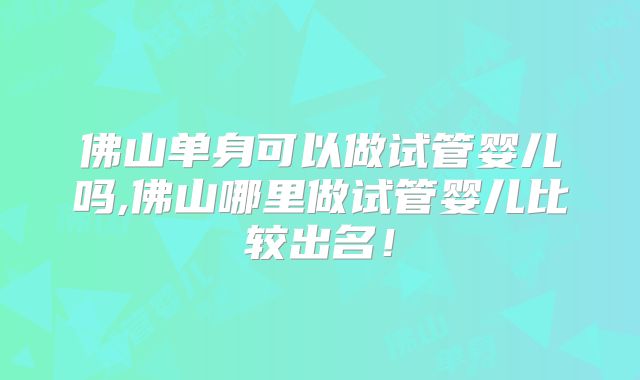 佛山单身可以做试管婴儿吗,佛山哪里做试管婴儿比较出名！