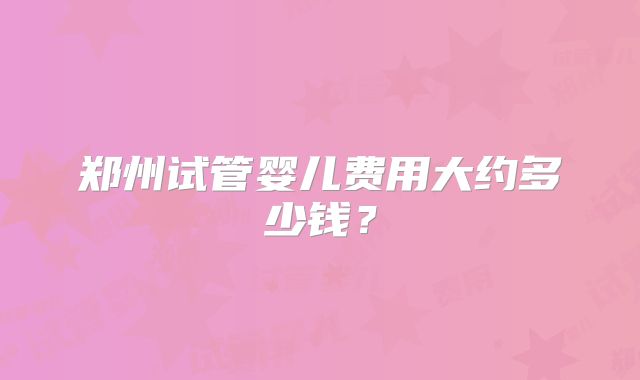 郑州试管婴儿费用大约多少钱？