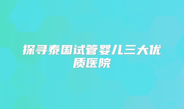 探寻泰国试管婴儿三大优质医院