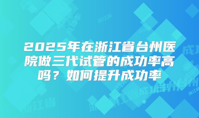 2025年在浙江省台州医院做三代试管的成功率高吗？如何提升成功率