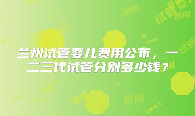 兰州试管婴儿费用公布,一二三代试管分别多少钱?