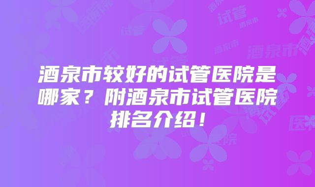 酒泉市较好的试管医院是哪家？附酒泉市试管医院排名介绍！